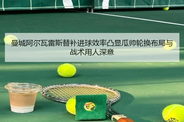 曼城阿尔瓦雷斯替补进球效率凸显瓜帅轮换布局与战术用人深意