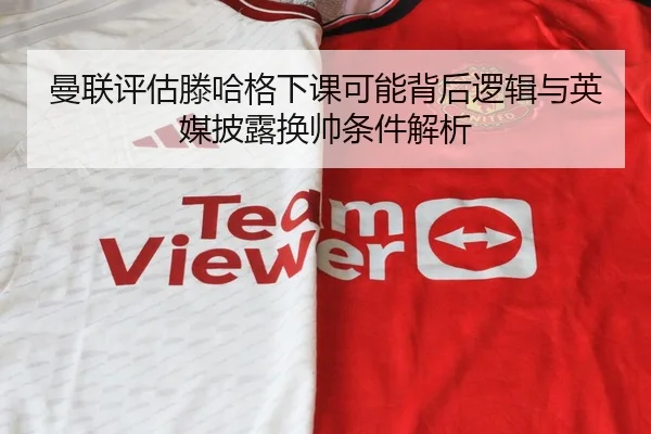 曼联评估滕哈格下课可能背后逻辑与英媒披露换帅条件解析